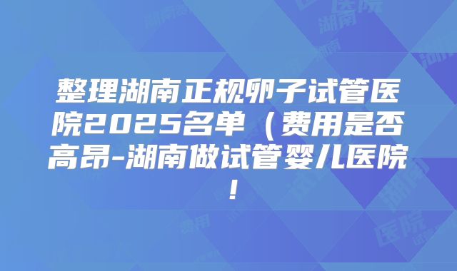 整理湖南正规卵子试管医院2025名单(费用是否高昂-湖南做试管婴儿医院!