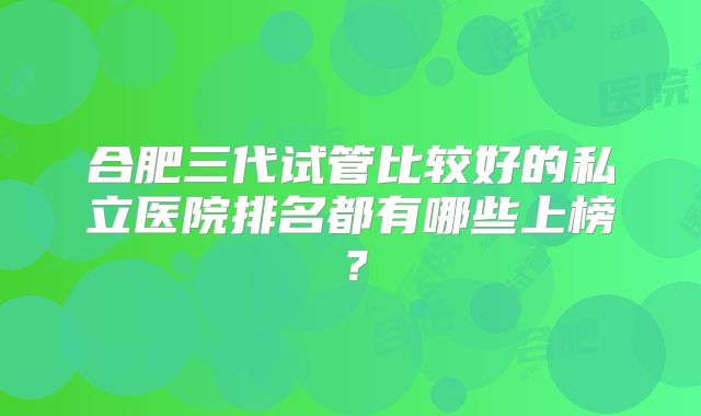 合肥三代试管比较好的私立医院排名都有哪些上榜?