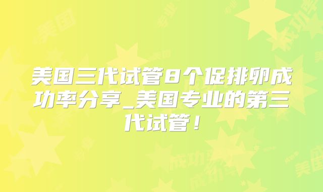 美国三代试管8个促排卵成功率分享_美国专业的第三代试管!