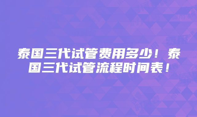 泰国三代试管费用多少!泰国三代试管流程时间表!