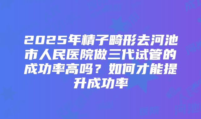 2025年精子畸形去河池市人民医院做三代试管的成功率高吗?如何才能提升成功率