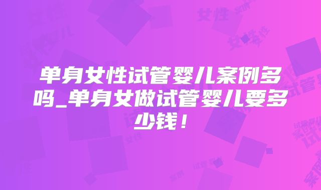 单身女性试管婴儿案例多吗_单身女做试管婴儿要多少钱!