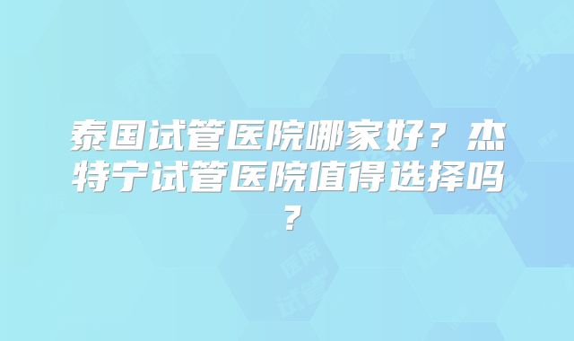 泰国试管医院哪家好?杰特宁试管医院值得选择吗?