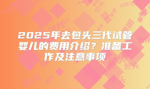 2025年去包头三代试管婴儿的费用介绍?准备工作及注意事项