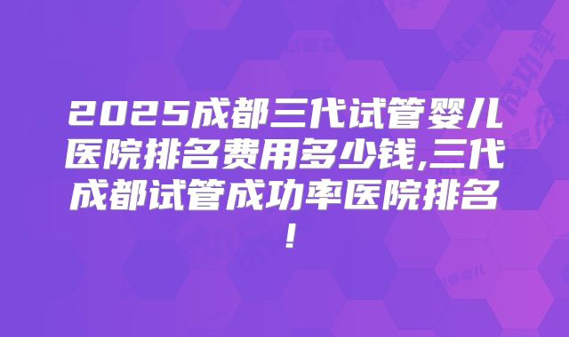 2025成都三代试管婴儿医院排名费用多少钱,三代成都试管成功率医院排名!
