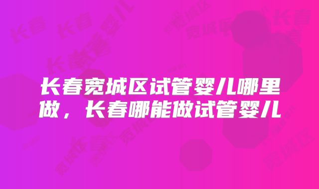 长春宽城区试管婴儿哪里做，长春哪能做试管婴儿