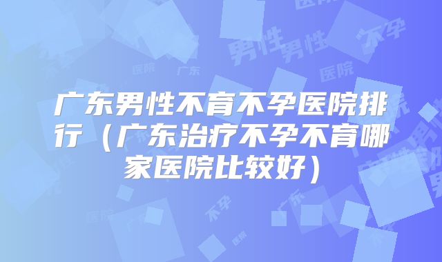 广东男性不育不孕医院排行(广东治疗不孕不育哪家医院比较好)