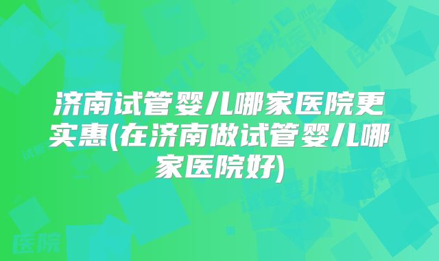 济南试管婴儿哪家医院更实惠(在济南做试管婴儿哪家医院好)