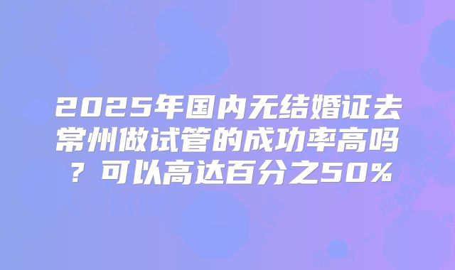 2025年国内无结婚证去常州做试管的成功率高吗？可以高达百分之50%