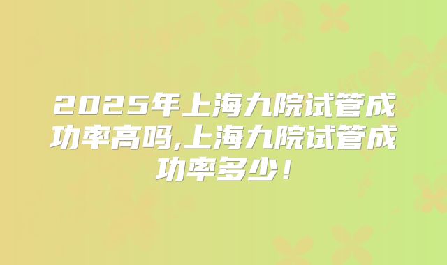 2025年上海九院试管成功率高吗,上海九院试管成功率多少！