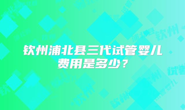 钦州浦北县三代试管婴儿费用是多少？
