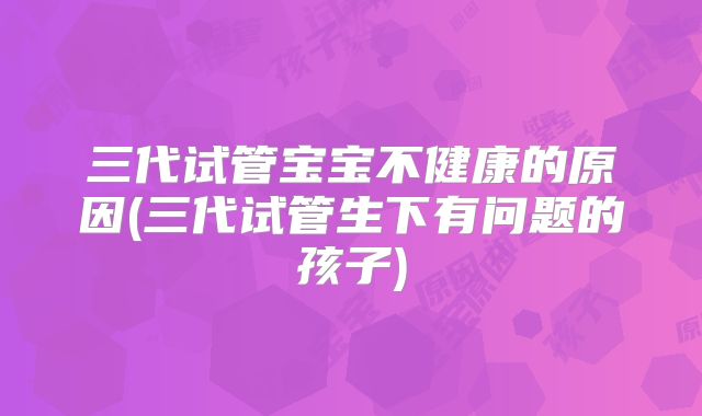 三代试管宝宝不健康的原因(三代试管生下有问题的孩子)