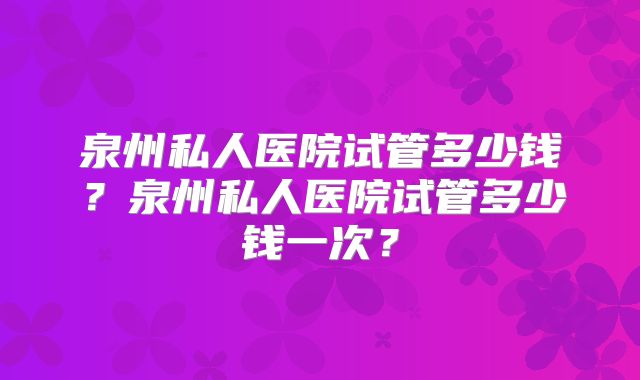 泉州私人医院试管多少钱？泉州私人医院试管多少钱一次？
