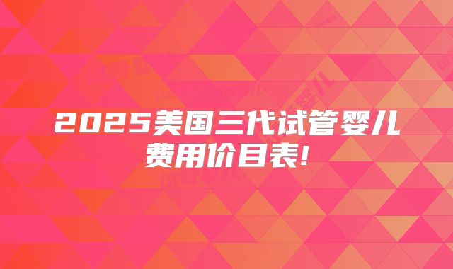 2025美国三代试管婴儿费用价目表!