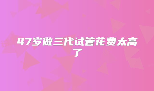 47岁做三代试管花费太高了