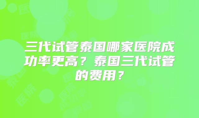 三代试管泰国哪家医院成功率更高？泰国三代试管的费用？