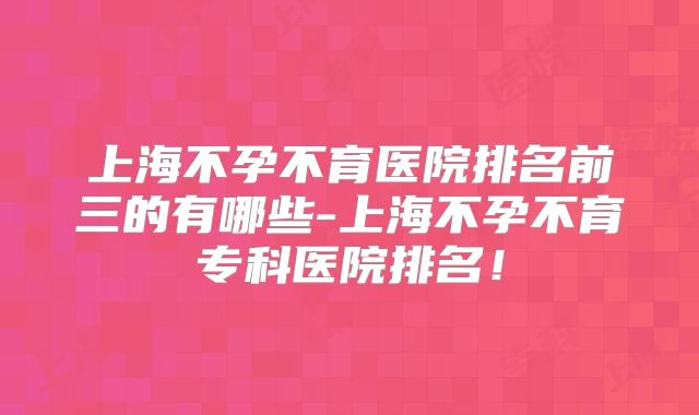 上海不孕不育医院排名前三的有哪些-上海不孕不育专科医院排名！