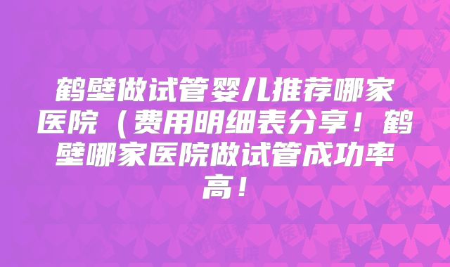 鹤壁做试管婴儿推荐哪家医院(费用明细表分享!鹤壁哪家医院做试管成功率高!