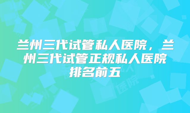 兰州三代试管私人医院，兰州三代试管正规私人医院排名前五