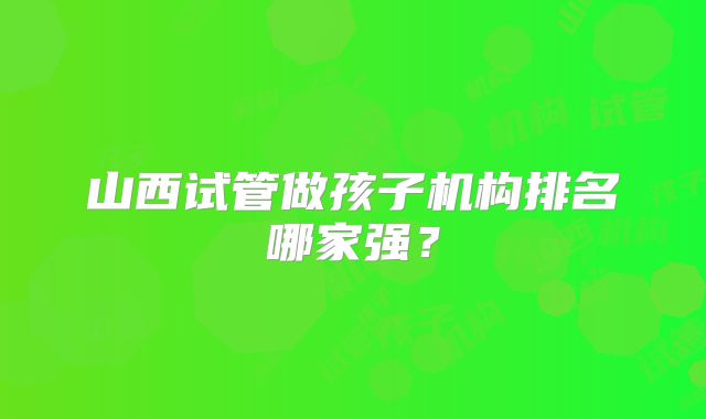山西试管做孩子机构排名哪家强？