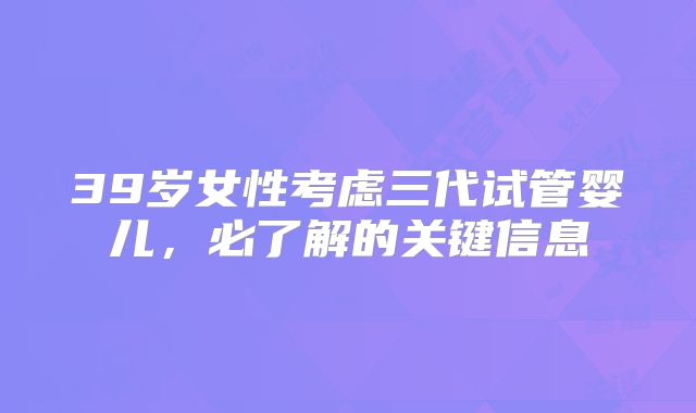 39岁女性考虑三代试管婴儿，必了解的关键信息