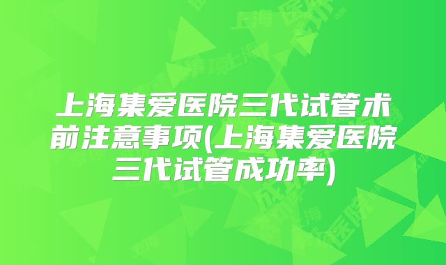 上海集爱医院三代试管术前注意事项(上海集爱医院三代试管成功率)
