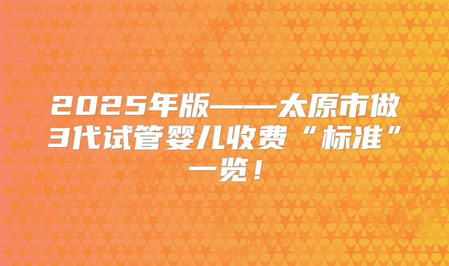 2025年版——太原市做3代试管婴儿收费“标准”一览！
