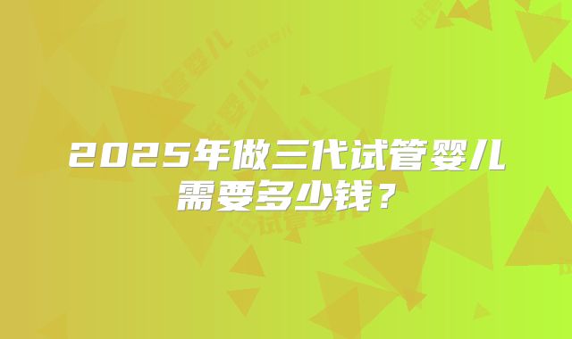 2025年做三代试管婴儿需要多少钱?