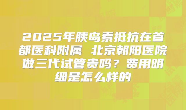 2025年胰岛素抵抗在首都医科附属 北京朝阳医院做三代试管贵吗?费用明细是怎么样的