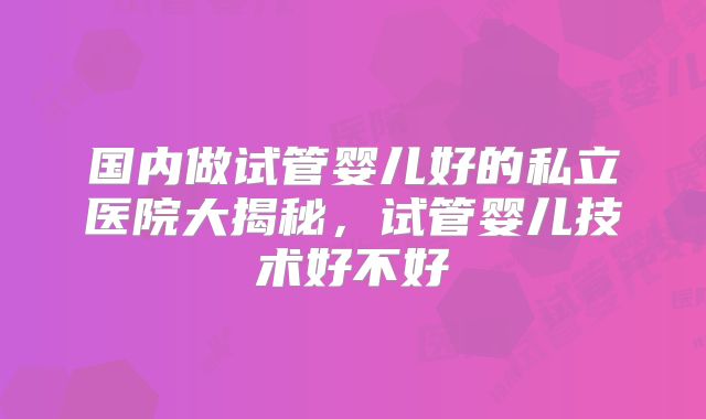 国内做试管婴儿好的私立医院大揭秘,试管婴儿技术好不好
