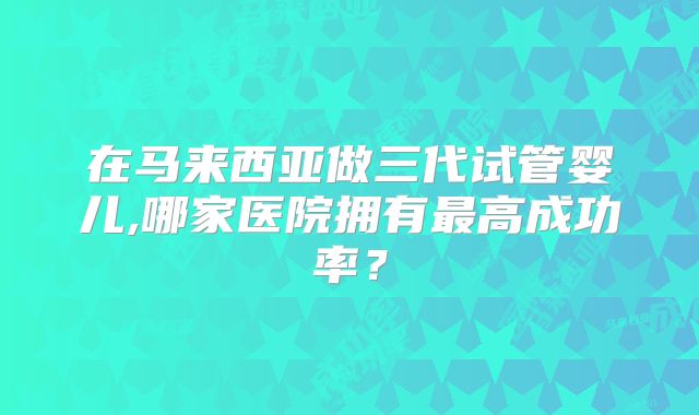 在马来西亚做三代试管婴儿,哪家医院拥有最高成功率?