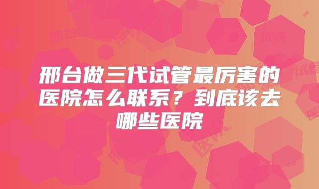 邢台做三代试管最厉害的医院怎么联系？到底该去哪些医院