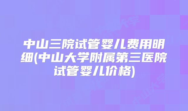 中山三院试管婴儿费用明细(中山大学附属第三医院试管婴儿价格)