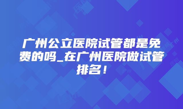广州公立医院试管都是免费的吗_在广州医院做试管排名！