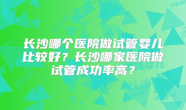 长沙哪个医院做试管婴儿比较好？长沙哪家医院做试管成功率高？
