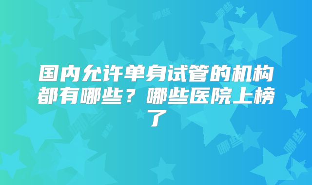 国内允许单身试管的机构都有哪些？哪些医院上榜了