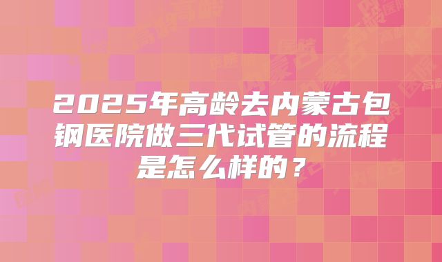 2025年高龄去内蒙古包钢医院做三代试管的流程是怎么样的?