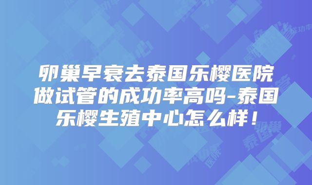 卵巢早衰去泰国乐樱医院做试管的成功率高吗-泰国乐樱生殖中心怎么样!
