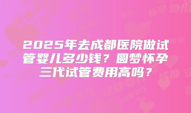 2025年去成都医院做试管婴儿多少钱？圆梦怀孕三代试管费用高吗？