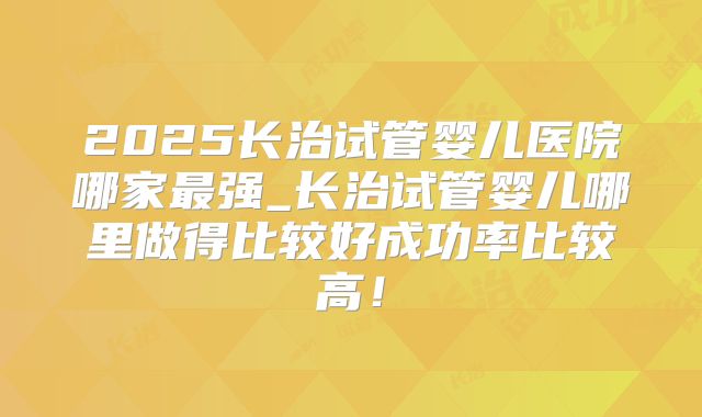 2025长治试管婴儿医院哪家最强_长治试管婴儿哪里做得比较好成功率比较高！