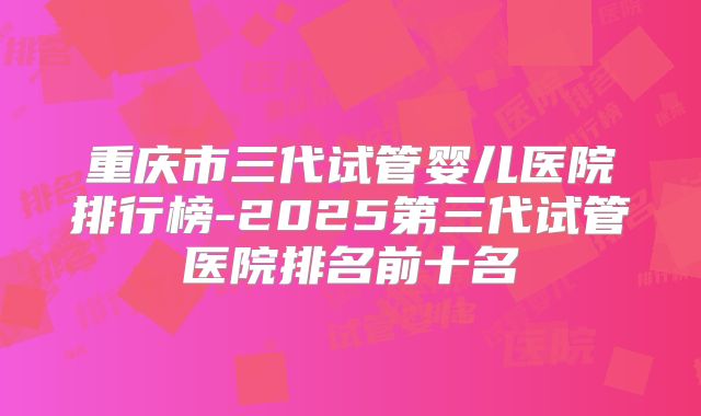 重庆市三代试管婴儿医院排行榜-2025第三代试管医院排名前十名