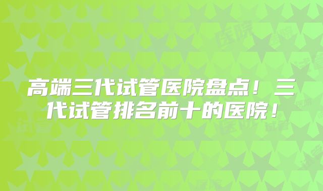 高端三代试管医院盘点！三代试管排名前十的医院！