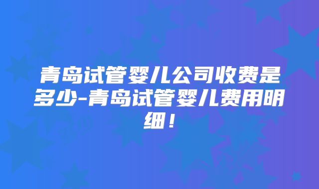 青岛试管婴儿公司收费是多少-青岛试管婴儿费用明细！
