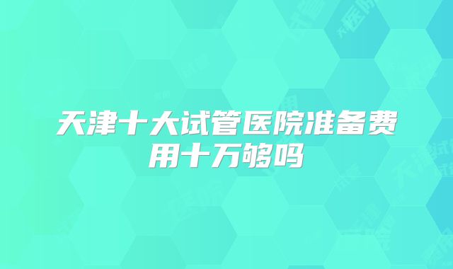 天津十大试管医院准备费用十万够吗