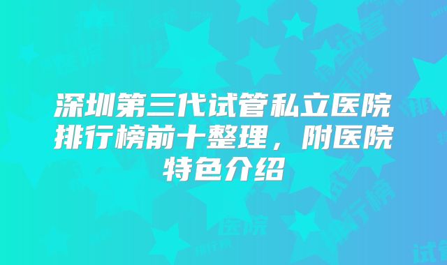 深圳第三代试管私立医院排行榜前十整理，附医院特色介绍