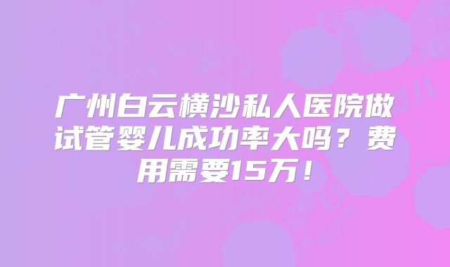 广州白云横沙私人医院做试管婴儿成功率大吗？费用需要15万！