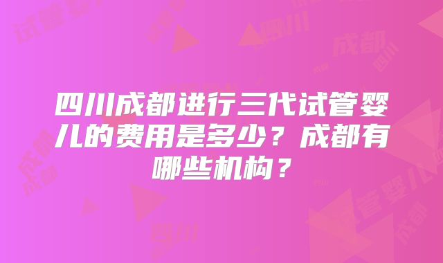 四川成都进行三代试管婴儿的费用是多少？成都有哪些机构？