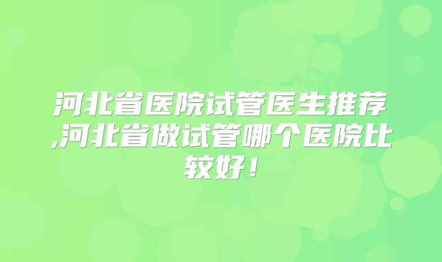 河北省医院试管医生推荐,河北省做试管哪个医院比较好!