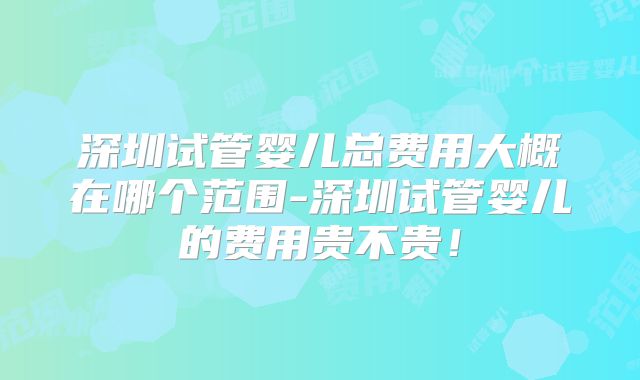 深圳试管婴儿总费用大概在哪个范围-深圳试管婴儿的费用贵不贵！