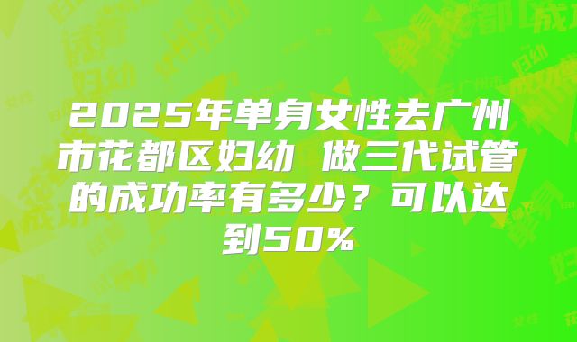 2025年单身女性去广州市花都区妇幼 做三代试管的成功率有多少？可以达到50%